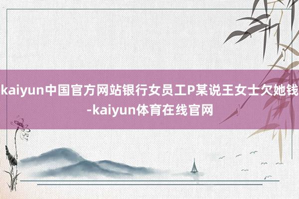 kaiyun中国官方网站银行女员工P某说王女士欠她钱-kaiyun体育在线官网