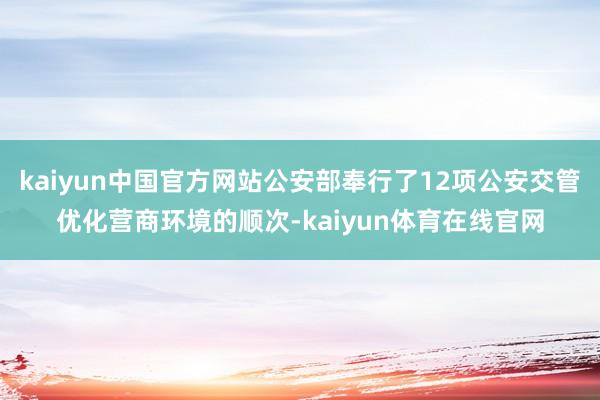 kaiyun中国官方网站公安部奉行了12项公安交管优化营商环境的顺次-kaiyun体育在线官网