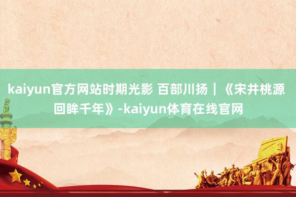 kaiyun官方网站时期光影 百部川扬｜《宋井桃源 回眸千年》-kaiyun体育在线官网