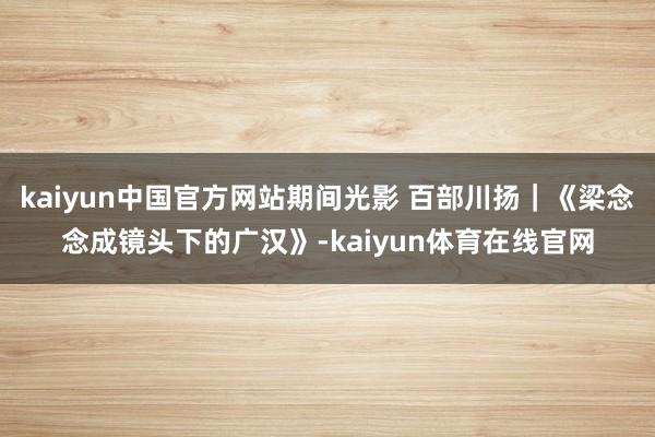 kaiyun中国官方网站期间光影 百部川扬｜《梁念念成镜头下的广汉》-kaiyun体育在线官网