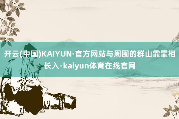 开云(中国)KAIYUN·官方网站与周围的群山霏霏相长入-kaiyun体育在线官网