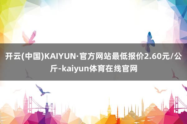 开云(中国)KAIYUN·官方网站最低报价2.60元/公斤-kaiyun体育在线官网