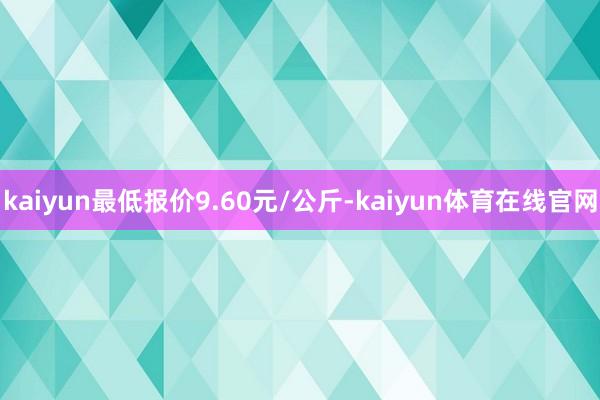 kaiyun最低报价9.60元/公斤-kaiyun体育在线官网