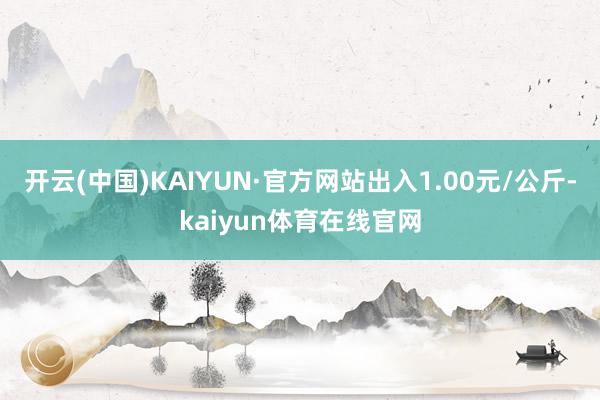 开云(中国)KAIYUN·官方网站出入1.00元/公斤-kaiyun体育在线官网