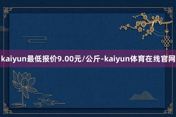 kaiyun最低报价9.00元/公斤-kaiyun体育在线官网