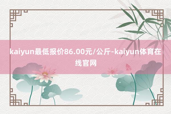 kaiyun最低报价86.00元/公斤-kaiyun体育在线官网