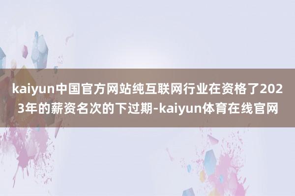 kaiyun中国官方网站纯互联网行业在资格了2023年的薪资名次的下过期-kaiyun体育在线官网