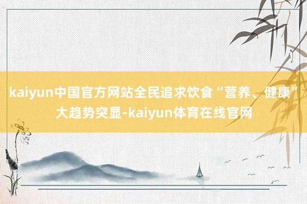 kaiyun中国官方网站全民追求饮食“营养、健康”大趋势突显-kaiyun体育在线官网