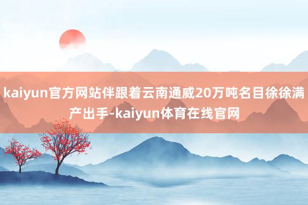 kaiyun官方网站伴跟着云南通威20万吨名目徐徐满产出手-kaiyun体育在线官网