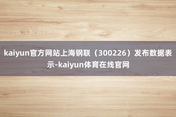 kaiyun官方网站上海钢联（300226）发布数据表示-kaiyun体育在线官网