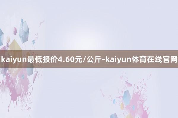 kaiyun最低报价4.60元/公斤-kaiyun体育在线官网