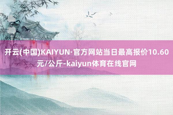 开云(中国)KAIYUN·官方网站当日最高报价10.60元/公斤-kaiyun体育在线官网