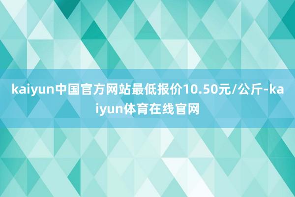 kaiyun中国官方网站最低报价10.50元/公斤-kaiyun体育在线官网