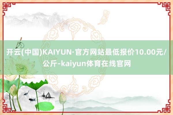 开云(中国)KAIYUN·官方网站最低报价10.00元/公斤-kaiyun体育在线官网