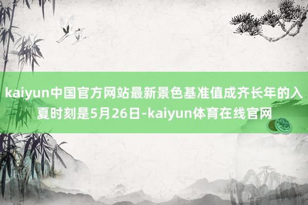 kaiyun中国官方网站最新景色基准值成齐长年的入夏时刻是5月26日-kaiyun体育在线官网