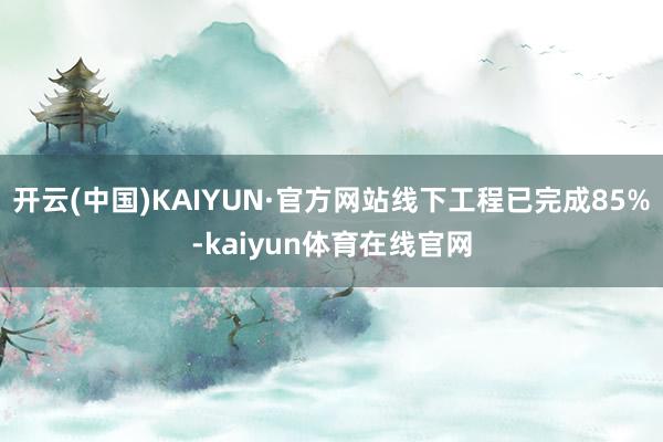 开云(中国)KAIYUN·官方网站线下工程已完成85%-kaiyun体育在线官网