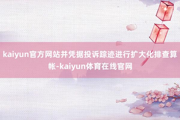 kaiyun官方网站并凭据投诉踪迹进行扩大化排查算帐-kaiyun体育在线官网