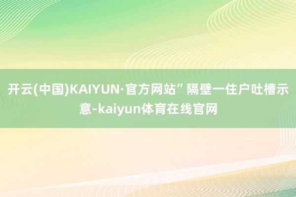 开云(中国)KAIYUN·官方网站”隔壁一住户吐槽示意-kaiyun体育在线官网