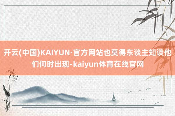 开云(中国)KAIYUN·官方网站也莫得东谈主知谈他们何时出现-kaiyun体育在线官网