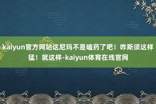 kaiyun官方网站这尼玛不是嗑药了吧！咋斯须这样猛！就这样-kaiyun体育在线官网