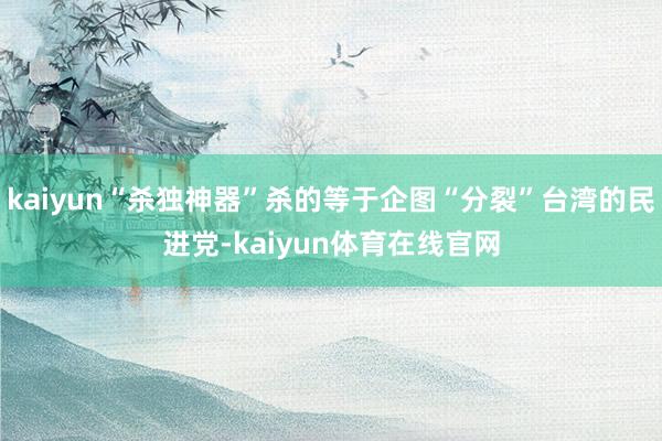 kaiyun“杀独神器”杀的等于企图“分裂”台湾的民进党-kaiyun体育在线官网