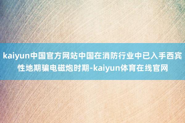 kaiyun中国官方网站中国在消防行业中已入手西宾性地期骗电磁炮时期-kaiyun体育在线官网