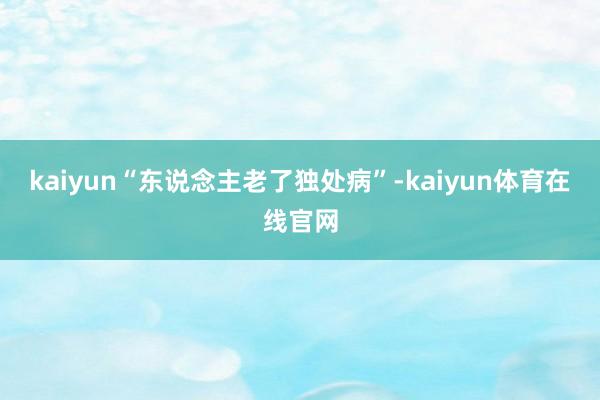 kaiyun“东说念主老了独处病”-kaiyun体育在线官网