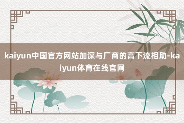 kaiyun中国官方网站加深与厂商的高下流相助-kaiyun体育在线官网