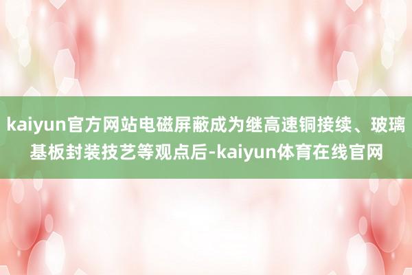 kaiyun官方网站电磁屏蔽成为继高速铜接续、玻璃基板封装技艺等观点后-kaiyun体育在线官网