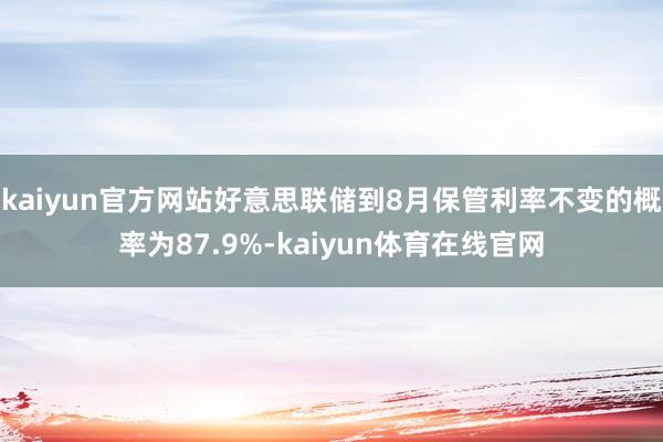 kaiyun官方网站好意思联储到8月保管利率不变的概率为87.9%-kaiyun体育在线官网