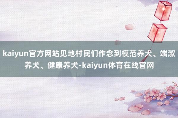 kaiyun官方网站见地村民们作念到模范养犬、端淑养犬、健康养犬-kaiyun体育在线官网