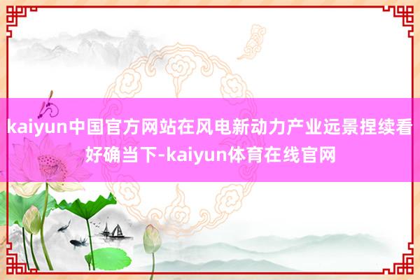 kaiyun中国官方网站在风电新动力产业远景捏续看好确当下-kaiyun体育在线官网