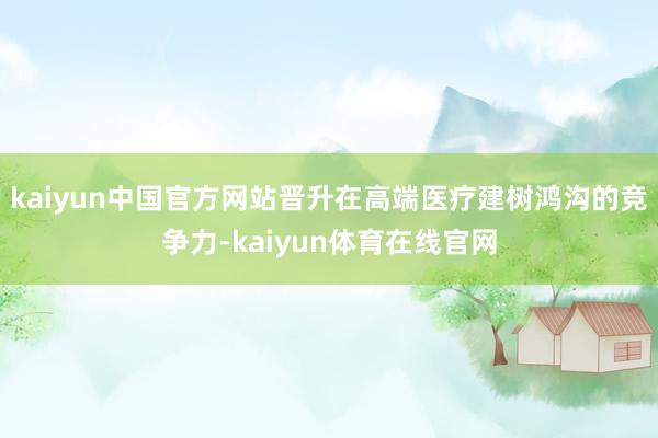 kaiyun中国官方网站晋升在高端医疗建树鸿沟的竞争力-kaiyun体育在线官网