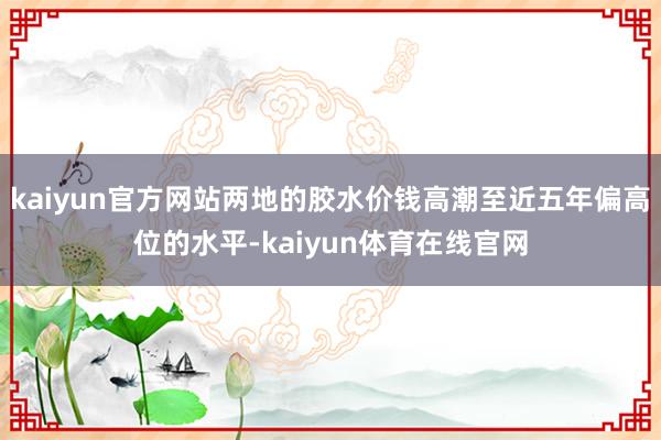 kaiyun官方网站两地的胶水价钱高潮至近五年偏高位的水平-kaiyun体育在线官网