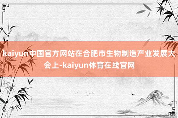 kaiyun中国官方网站在合肥市生物制造产业发展大会上-kaiyun体育在线官网