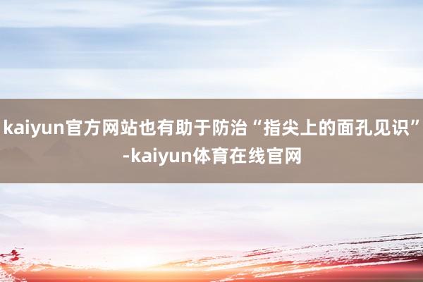 kaiyun官方网站也有助于防治“指尖上的面孔见识”-kaiyun体育在线官网