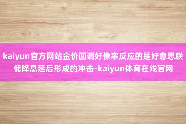 kaiyun官方网站金价回调好像率反应的是好意思联储降息延后形成的冲击-kaiyun体育在线官网