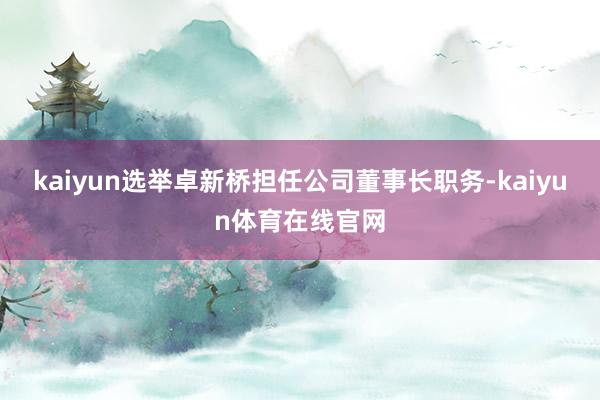 kaiyun选举卓新桥担任公司董事长职务-kaiyun体育在线官网