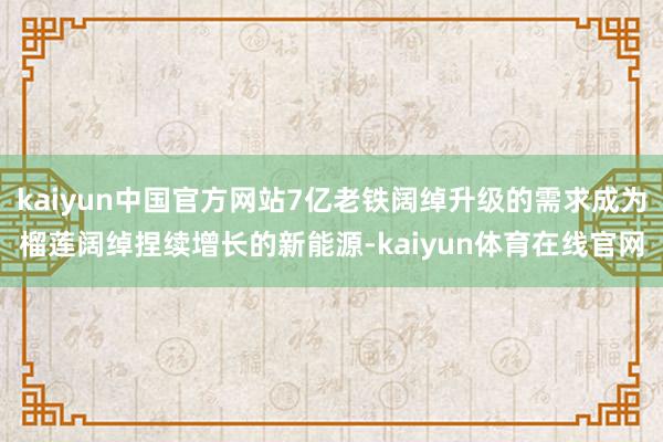 kaiyun中国官方网站7亿老铁阔绰升级的需求成为榴莲阔绰捏续增长的新能源-kaiyun体育在线官网