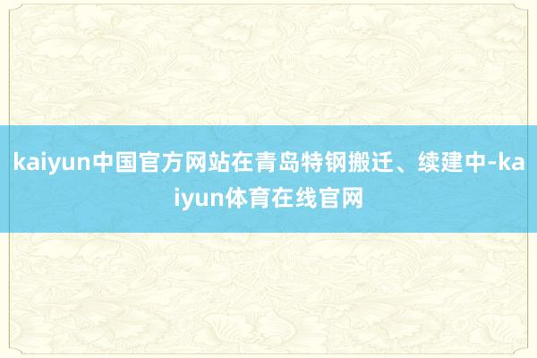 kaiyun中国官方网站在青岛特钢搬迁、续建中-kaiyun体育在线官网