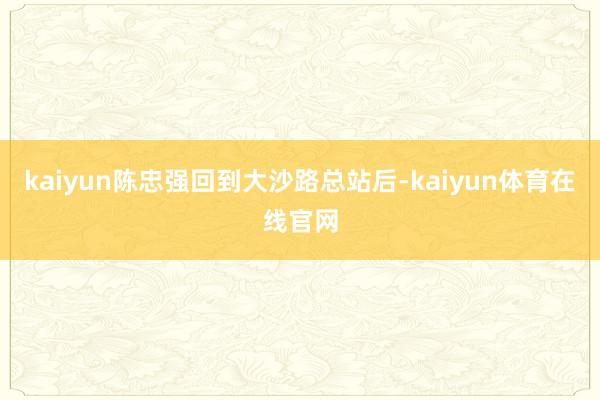 kaiyun陈忠强回到大沙路总站后-kaiyun体育在线官网