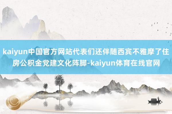 kaiyun中国官方网站代表们还伴随西宾不雅摩了住房公积金党建文化阵脚-kaiyun体育在线官网