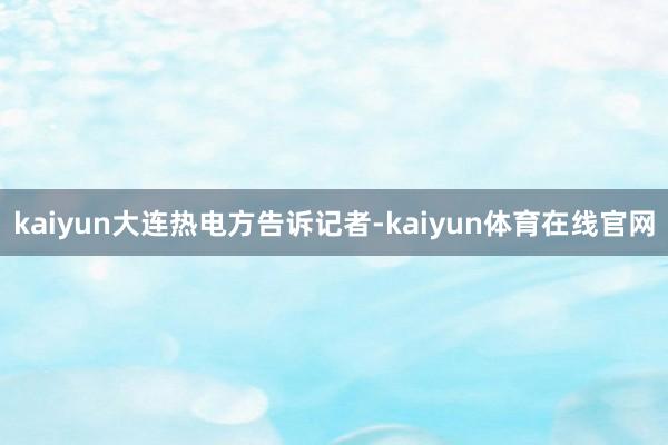 kaiyun　　大连热电方告诉记者-kaiyun体育在线官网