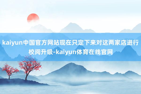 kaiyun中国官方网站现在只定下来对这两家店进行校阅升级-kaiyun体育在线官网