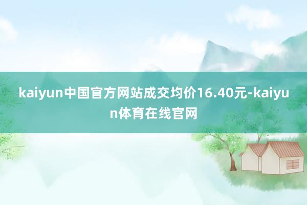 kaiyun中国官方网站成交均价16.40元-kaiyun体育在线官网