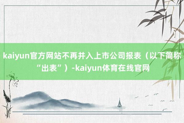 kaiyun官方网站不再并入上市公司报表（以下简称“出表”）-kaiyun体育在线官网