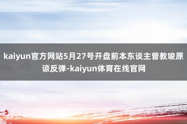 kaiyun官方网站5月27号开盘前本东谈主曾教唆原谅反弹-kaiyun体育在线官网