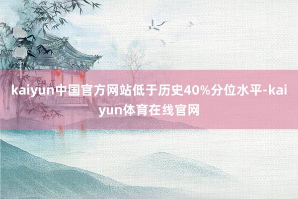 kaiyun中国官方网站低于历史40%分位水平-kaiyun体育在线官网