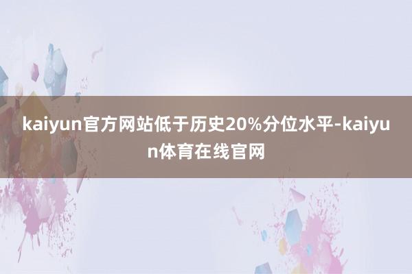 kaiyun官方网站低于历史20%分位水平-kaiyun体育在线官网