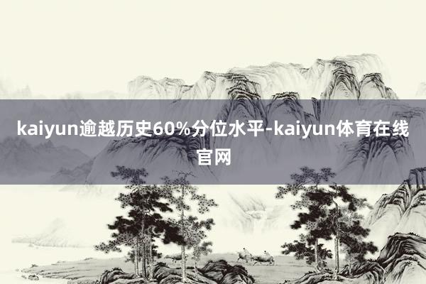 kaiyun逾越历史60%分位水平-kaiyun体育在线官网